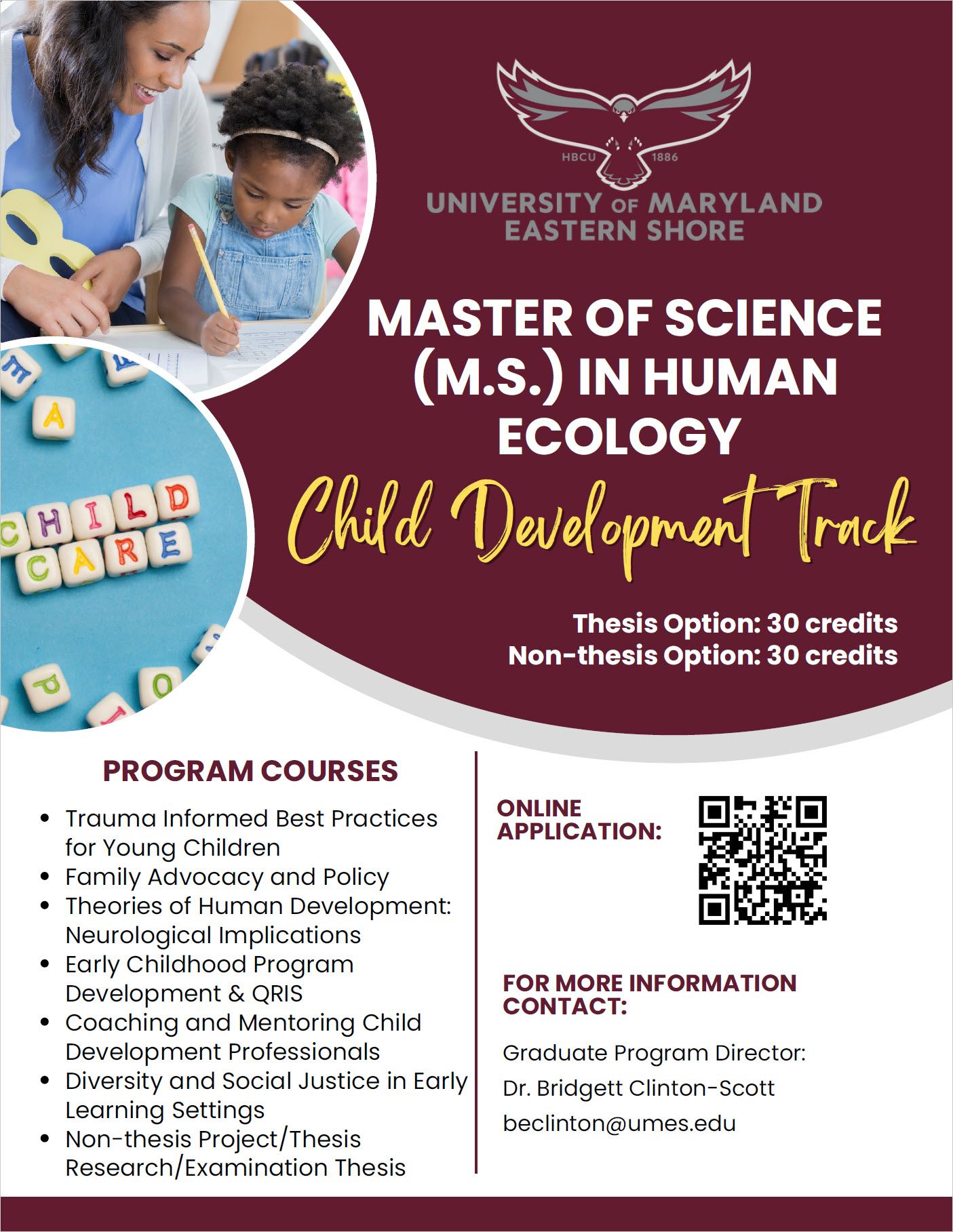 PROGRAM COURSES Trauma Informed Best Practices for Young Children Family Advocacy and Policy Theories of Human Development: Neurological Implications Early Childhood Program Development & QRIS Coaching and Mentoring Child Development Professionals Diversity and Social Justice in Early Learning Settings Non-thesis Project/Thesis Research/Examination Thesis MASTER OF SCIENCE (M.S.) IN HUMAN ECOLOGY Child Development Track Graduate Program Director: Dr. Bridgett Clinton-Scott beclinton@umes.edu FOR MORE INFORMATION CONTACT: ONLINE APPLICATION: Thesis Option: 30 credits Non-thesis Option: 30 credits