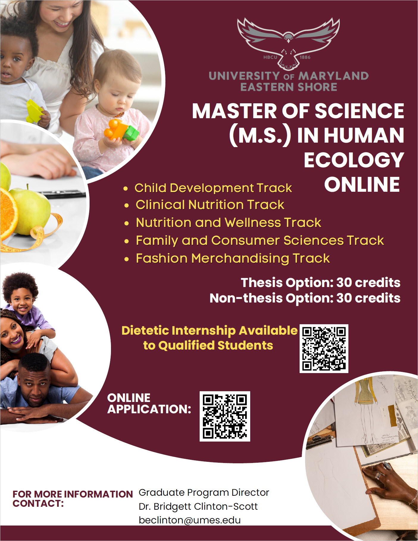 Child Development Track Clinical Nutrition Track Nutrition and Wellness Track Family and Consumer Sciences Track Fashion Merchandising Track Thesis Option: 30 credits Non-thesis Option: 30 credits MASTER OF SCIENCE (M.S.) IN HUMAN ECOLOGY ONLINE FOR MORE INFORMATION CONTACT: Graduate Program Director Dr. Bridgett Clinton-Scott beclinton@umes.edu ONLINE APPLICATION: Dietetic Internship Available to Qualified Students