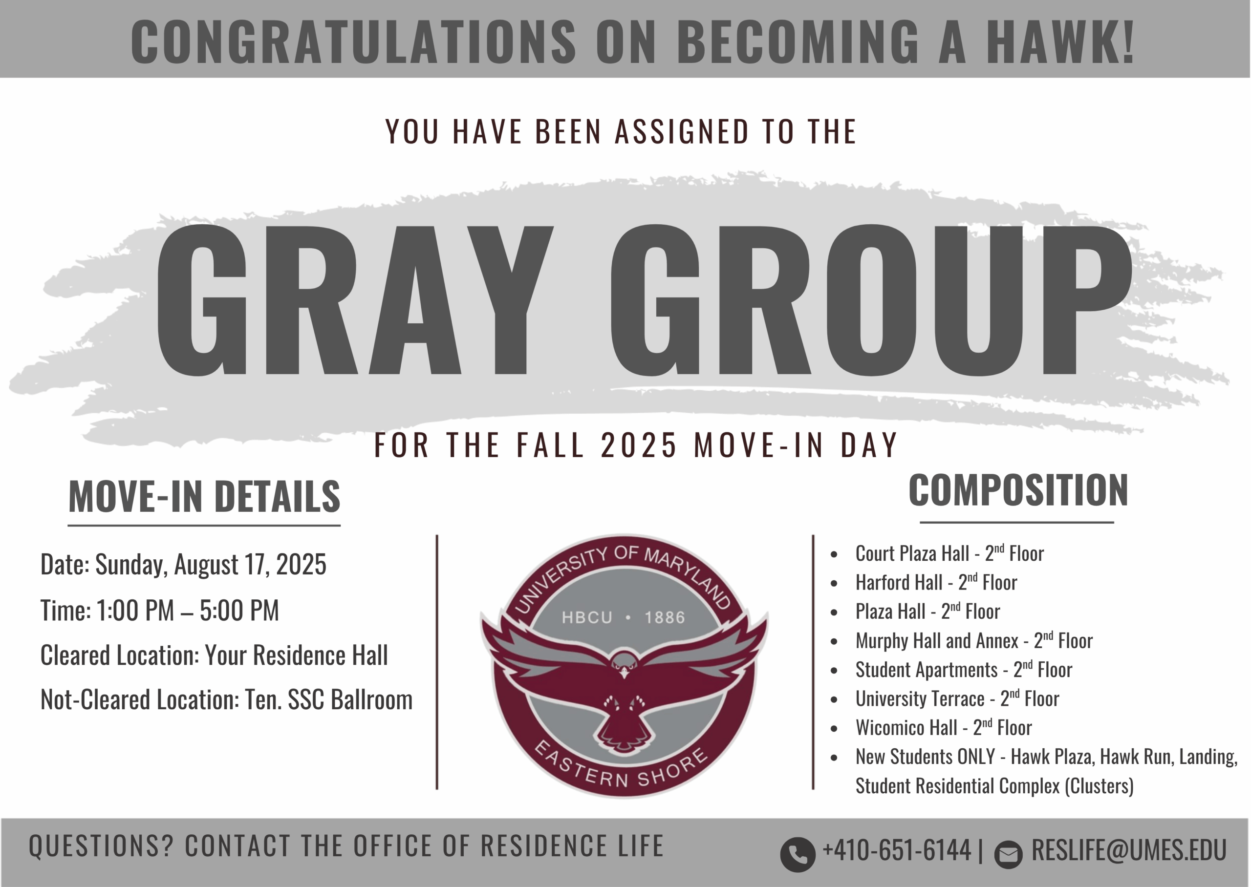 CONGRATULATIONS ON BECOMING A HAWK!
YOU HAVE BEEN ASSIGNED TO THE
GRAY GROUP
FOR THE FALL 2025 MOVE-IN DAY
MOVE-IN DETAILS
Date: Sunday, August17,2025
Time: 1:00 PM - 5:00 PM
Cleared Location: Your Residence Hall
Not-Cleared Location: Ten. SSC Ballroom
QUESTIONS? CONTACT THE OFFICE OF RESIDENCE LIFE
COMPOSITION
• Court Plaza Hall - 2"' Floor
• Harford Hall - 2"' Floor
• Plaza Hall - 2"' Floor
• Murphy Hall and Annex - 2"' Floor
• Student Apartments - 2"' Floor
• University Terrace - 2"' Floor
• Wicomico Hall - 2"' Floor
• New Students ONLY - Hawk Plaza, Hawk Run. Landing,
Student Residential Complex (Clusters)
+410-651-61441 RESLIFE@UMES.EDU