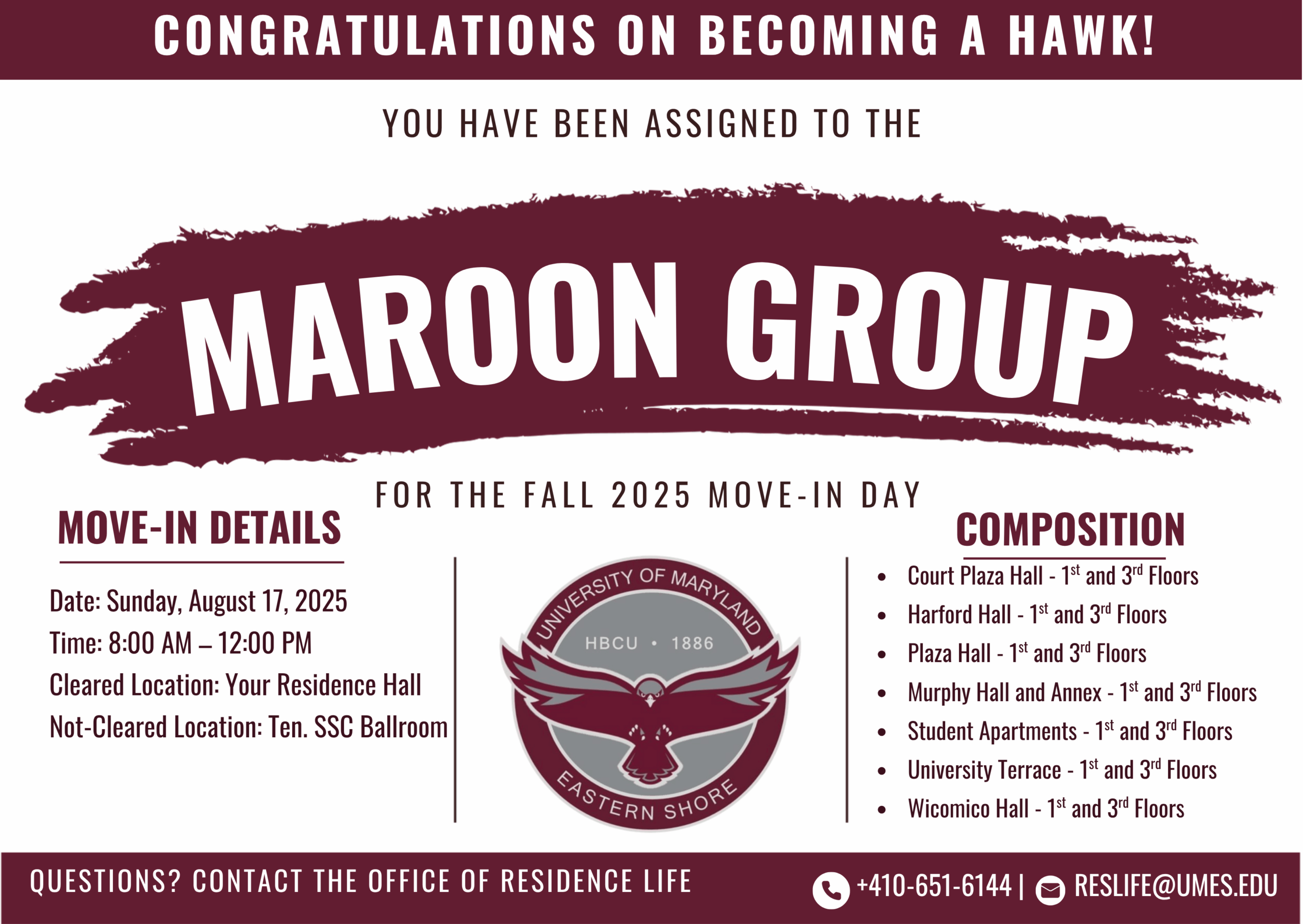 CONGRATULATIONS ON BECOMING A HAWK!
YOU HAVE BEEN ASSIGNED TO THE MAROON GROUP
FOR THE FALL 2025 MOVE-IN DAY
MOVE-IN DETAILS
Date: Sunday, August 17, 2025
Time: 8:00 AM - 12:00 PM
Cleared Location: Your Residence Hall
Not-Cleared Location: Ten. SSC Ballroom
COMPOSITION
• Court Plaza Hall - 1st and 3'd Floors
Harford Hall -1st and 3'd Floors
Plaza Hall - 1st and 3'd Floors
• Murphy Hall and Annex - 1st and 3'd Floors
• Student Apartments -1st and 3rd Floors
• University Terrace -1st and 3rd Floors
• Wicomico Hall - 1st and 3rd Floors
QUESTIONS? CONTACT THE OFFICE OF RESIDENCE LIFE
+410-651-61441 
RESLIFE@UMES.EDU