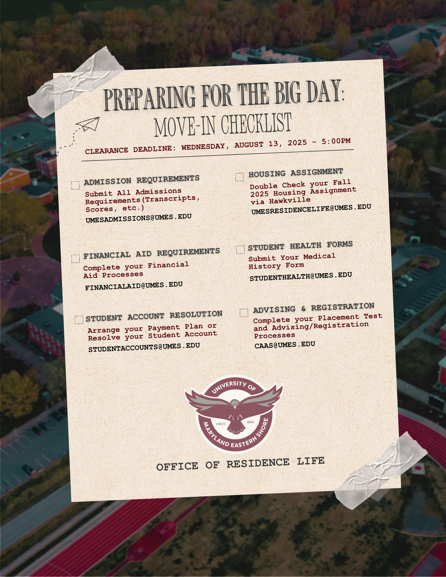 PREPAfilNG FOR THE BIG DAI:
MOVE-IN CHECKLIST
CLEARANCE DEADLINE: WEDNESDAY, AUGUST 13, 2025 - 5:00PM
0 ADMISSION REQUIREMENTS
Submit All Admissions
Requirements(Transcripts,
Scores , etc. )
UMESADMISSIONS@UMES .EDU
0 FINANCIAL AID REQUIREMENTS
Complete your Financial
Aid Processes
FINANCIALAID@UMES . EDU
□ STUDENT ACCOUNT RESOLUTION
Arrange your Payment Plan or
Resolve your Student Account
STUDENTACCOUNTS@UMES.EDU
0 HOUSING ASSIGNMENT
Double Check your Fall
2025 Housing Assignment
via Hawkville
UMESRESIDENCELIFE@UMES.EDU
0 STUDENT HEALTH FORMS
Submit Your Medical
History Form
STUDENTHEALTH@UMES.EDU
□ ADVISING & REGISTRATION
Complete your Placement Test
and Advising/Registration
Processes
CAAS@UMES.EDU
OFFICE OF RESIDENCE LIFE