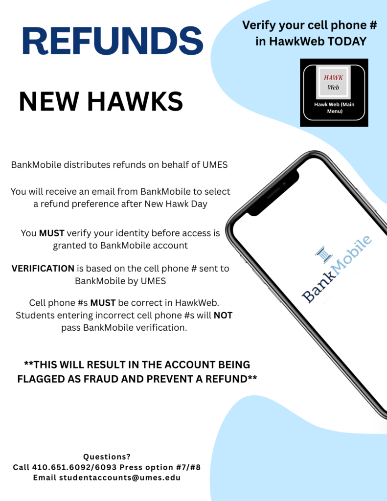 REFUNDS
NEW HAWKS
BankMobile distributes refunds on behalf of UMES
You will receive an email from BankMobile to select
a refund preference after New Hawk Day
You MUST verify your identity before access is
granted to BankMobile account
VERIFICATION is based on the cell phone# sent to
BankMobile by UMES
Cell phone #s MUST be correct in HawkWeb.
Students entering incorrect cell phone #swill NOT
pass BankMobile verification.
Verify your cell phone#
in HawkWeb TODAY
**THIS WILL RESULT IN THE ACCOUNT BEING
FLAGGED AS FRAUD AND PREVENT A REFUND**
Questions?
Call 410.651.6092/6093 Press option #7/#8
Email studentaccounts@umes.edu